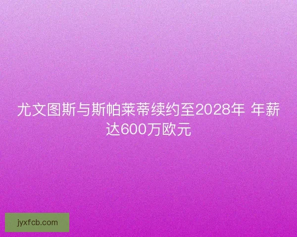 尤文图斯与斯帕莱蒂续约至2028年 年薪达600万欧元
