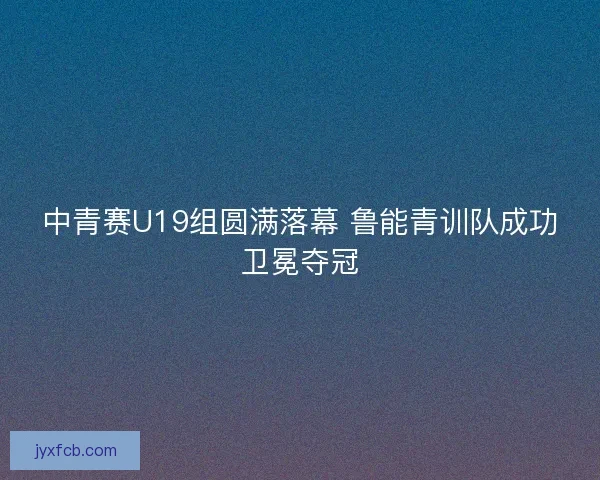 中青赛U19组圆满落幕 鲁能青训队成功卫冕夺冠