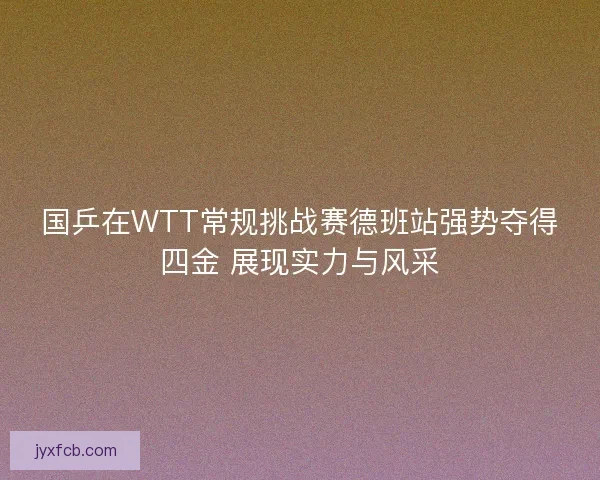 国乒在WTT常规挑战赛德班站强势夺得四金 展现实力与风采 国乒在WTT常规挑战赛德班站强势夺得四金 展现实力与风采