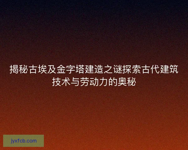 揭秘古埃及金字塔建造之谜探索古代建筑技术与劳动力的奥秘