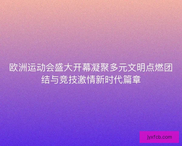 欧洲运动会盛大开幕凝聚多元文明点燃团结与竞技激情新时代篇章 欧洲运动会盛大开幕凝聚多元文明点燃团结与竞技激情新时代篇章