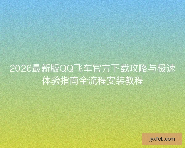 2026最新版QQ飞车官方下载攻略与极速体验指南全流程安装教程