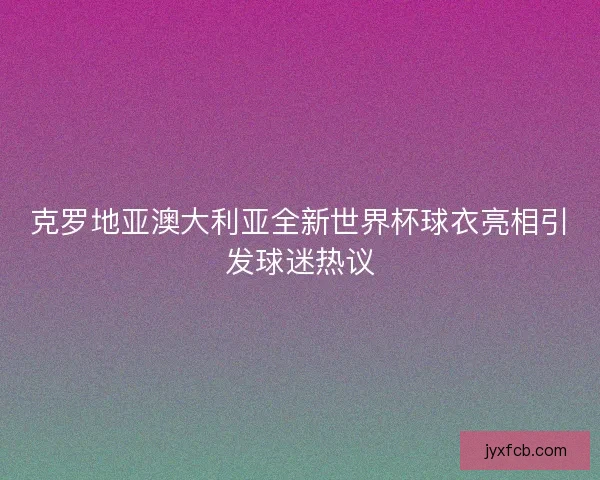 克罗地亚澳大利亚全新世界杯球衣亮相引发球迷热议