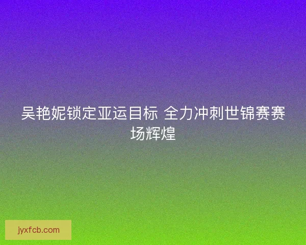 吴艳妮锁定亚运目标 全力冲刺世锦赛赛场辉煌