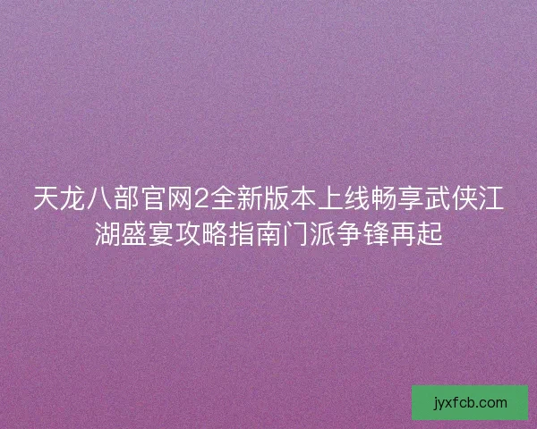 天龙八部官网2全新版本上线畅享武侠江湖盛宴攻略指南门派争锋再起