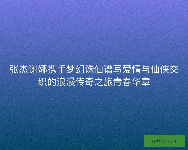 张杰谢娜携手梦幻诛仙谱写爱情与仙侠交织的浪漫传奇之旅青春华章