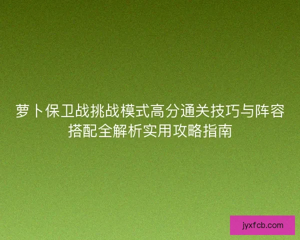 萝卜保卫战挑战模式高分通关技巧与阵容搭配全解析实用攻略指南 萝卜保卫战挑战模式高分通关技巧与阵容搭配全解析实用攻略指南