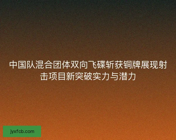 中国队混合团体双向飞碟斩获铜牌展现射击项目新突破实力与潜力