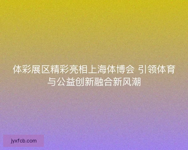 体彩展区精彩亮相上海体博会 引领体育与公益创新融合新风潮