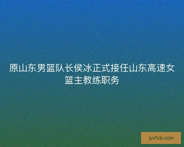 原山东男篮队长侯冰正式接任山东高速女篮主教练职务