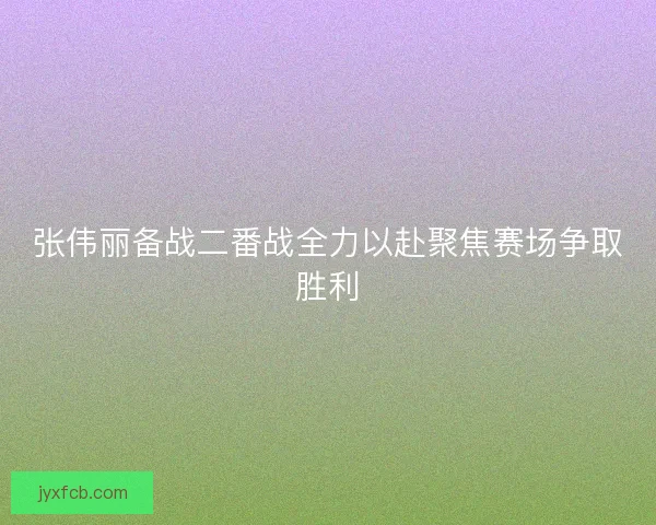 张伟丽备战二番战全力以赴聚焦赛场争取胜利