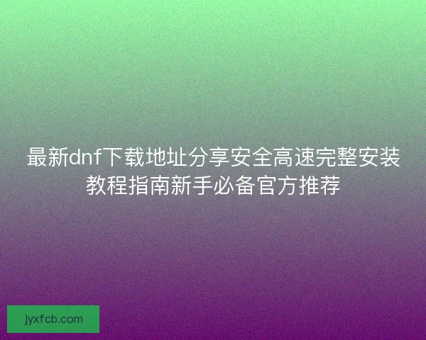 最新dnf下载地址分享安全高速完整安装教程指南新手必备官方推荐