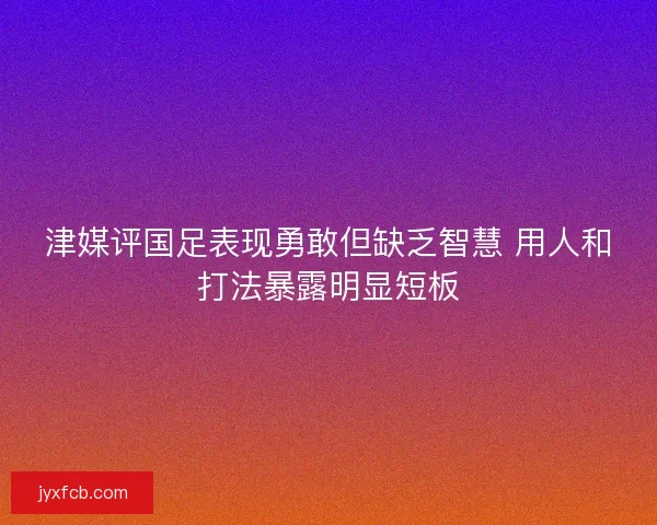 津媒评国足表现勇敢但缺乏智慧 用人和打法暴露明显短板
