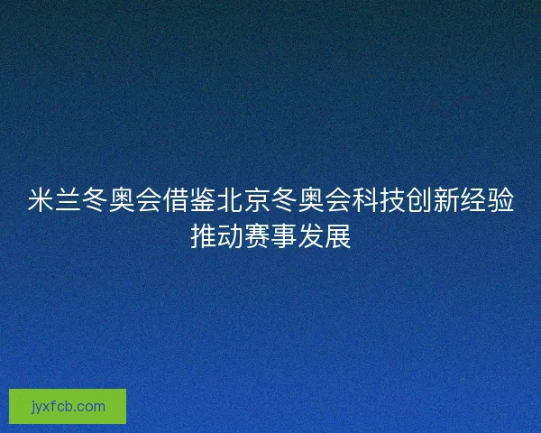 米兰冬奥会借鉴北京冬奥会科技创新经验推动赛事发展