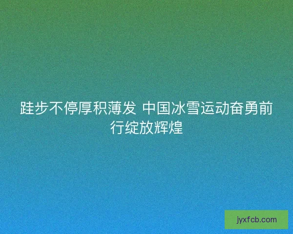 跬步不停厚积薄发 中国冰雪运动奋勇前行绽放辉煌 跬步不停厚积薄发 中国冰雪运动奋勇前行绽放辉煌