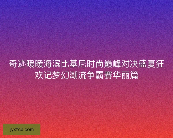 奇迹暖暖海滨比基尼时尚巅峰对决盛夏狂欢记梦幻潮流争霸赛华丽篇