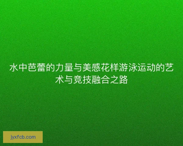 水中芭蕾的力量与美感花样游泳运动的艺术与竞技融合之路 水中芭蕾的力量与美感花样游泳运动的艺术与竞技融合之路