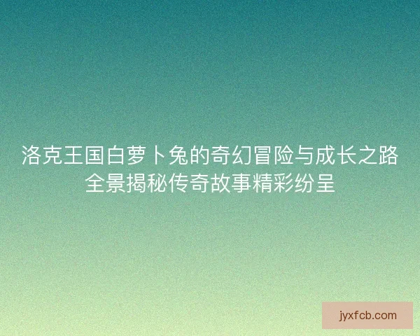 洛克王国白萝卜兔的奇幻冒险与成长之路全景揭秘传奇故事精彩纷呈