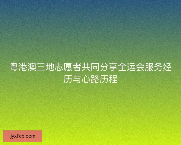 粤港澳三地志愿者共同分享全运会服务经历与心路历程