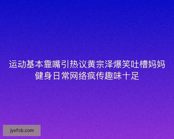 运动基本靠嘴引热议黄宗泽爆笑吐槽妈妈健身日常网络疯传趣味十足