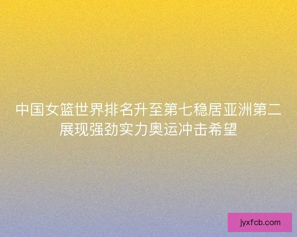 中国女篮世界排名升至第七稳居亚洲第二展现强劲实力奥运冲击希望