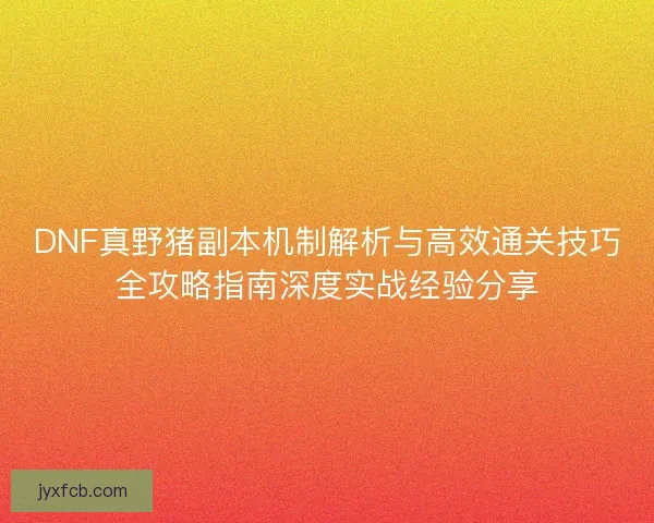 DNF真野猪副本机制解析与高效通关技巧全攻略指南深度实战经验分享