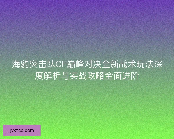 海豹突击队CF巅峰对决全新战术玩法深度解析与实战攻略全面进阶
