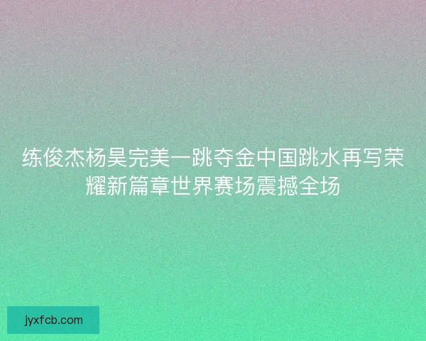 练俊杰杨昊完美一跳夺金中国跳水再写荣耀新篇章世界赛场震撼全场 练俊杰杨昊完美一跳夺金中国跳水再写荣耀新篇章世界赛场震撼全场