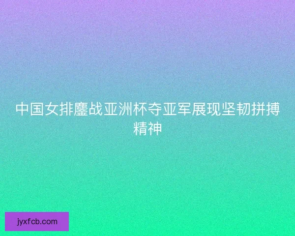 中国女排鏖战亚洲杯夺亚军展现坚韧拼搏精神