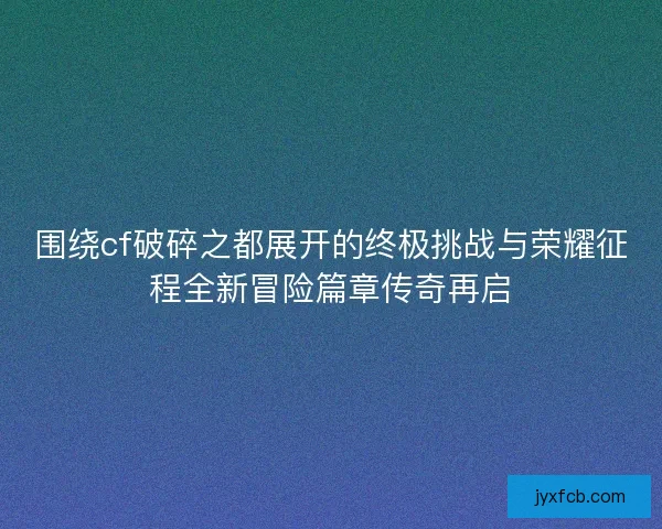围绕cf破碎之都展开的终极挑战与荣耀征程全新冒险篇章传奇再启
