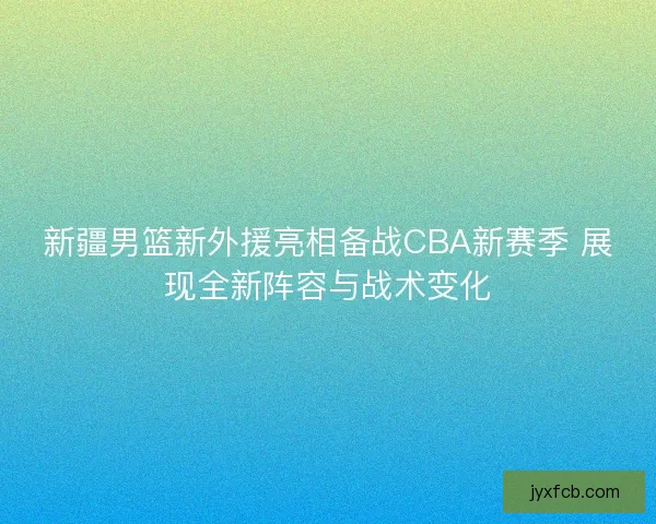 新疆男篮新外援亮相备战CBA新赛季 展现全新阵容与战术变化