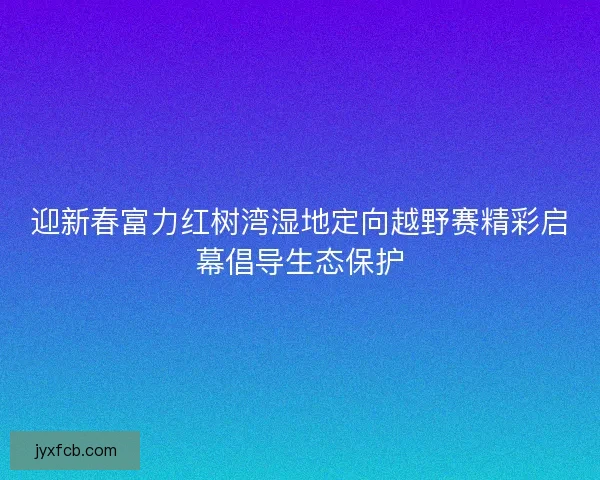 迎新春富力红树湾湿地定向越野赛精彩启幕倡导生态保护