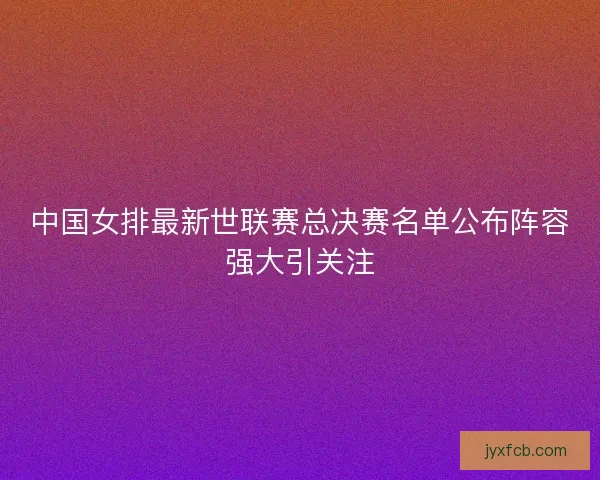 中国女排最新世联赛总决赛名单公布阵容强大引关注