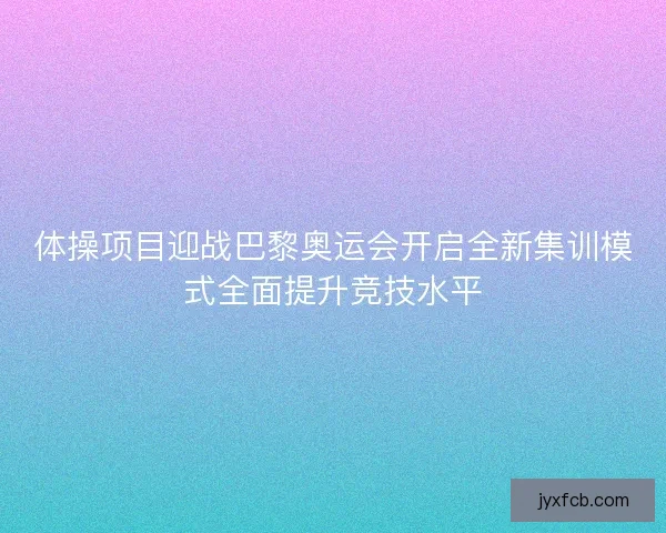 体操项目迎战巴黎奥运会开启全新集训模式全面提升竞技水平