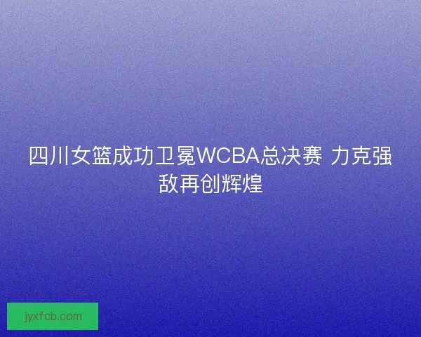 四川女篮成功卫冕WCBA总决赛 力克强敌再创辉煌 四川女篮成功卫冕WCBA总决赛 力克强敌再创辉煌