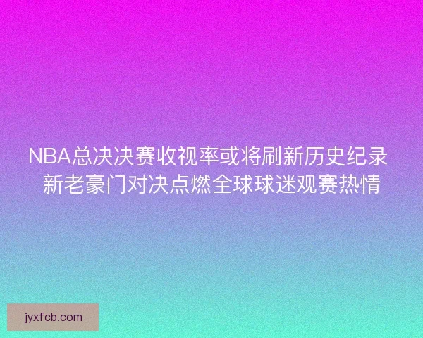 NBA总决决赛收视率或将刷新历史纪录 新老豪门对决点燃全球球迷观赛热情
