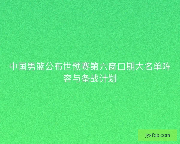 中国男篮公布世预赛第六窗口期大名单阵容与备战计划