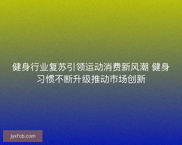 健身行业复苏引领运动消费新风潮 健身习惯不断升级推动市场创新