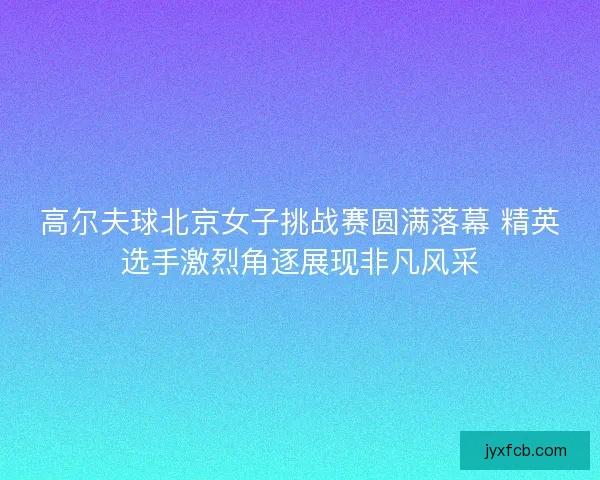 高尔夫球北京女子挑战赛圆满落幕 精英选手激烈角逐展现非凡风采 高尔夫球北京女子挑战赛圆满落幕 精英选手激烈角逐展现非凡风采