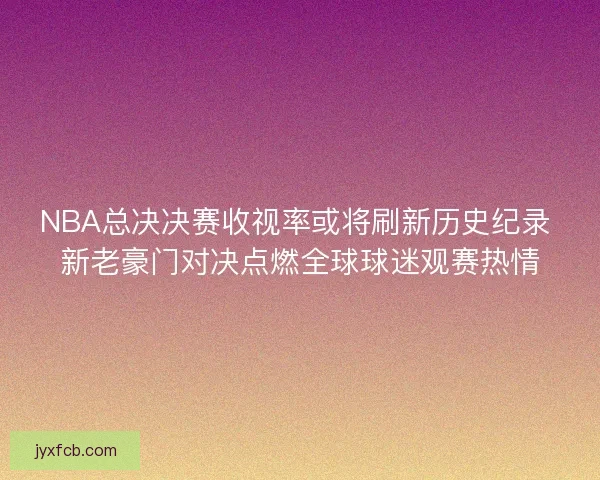 NBA总决决赛收视率或将刷新历史纪录 新老豪门对决点燃全球球迷观赛热情 NBA总决决赛收视率或将刷新历史纪录 新老豪门对决点燃全球球迷观赛热情