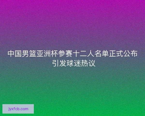 中国男篮亚洲杯参赛十二人名单正式公布 引发球迷热议 中国男篮亚洲杯参赛十二人名单正式公布 引发球迷热议