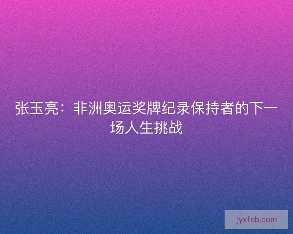 张玉亮：非洲奥运奖牌纪录保持者的下一场人生挑战