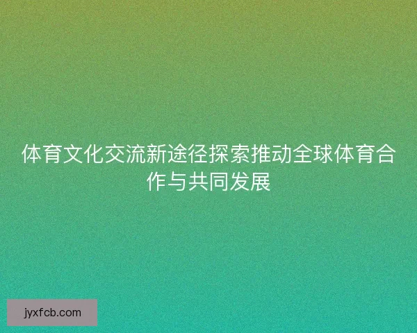 体育文化交流新途径探索推动全球体育合作与共同发展 体育文化交流新途径探索推动全球体育合作与共同发展